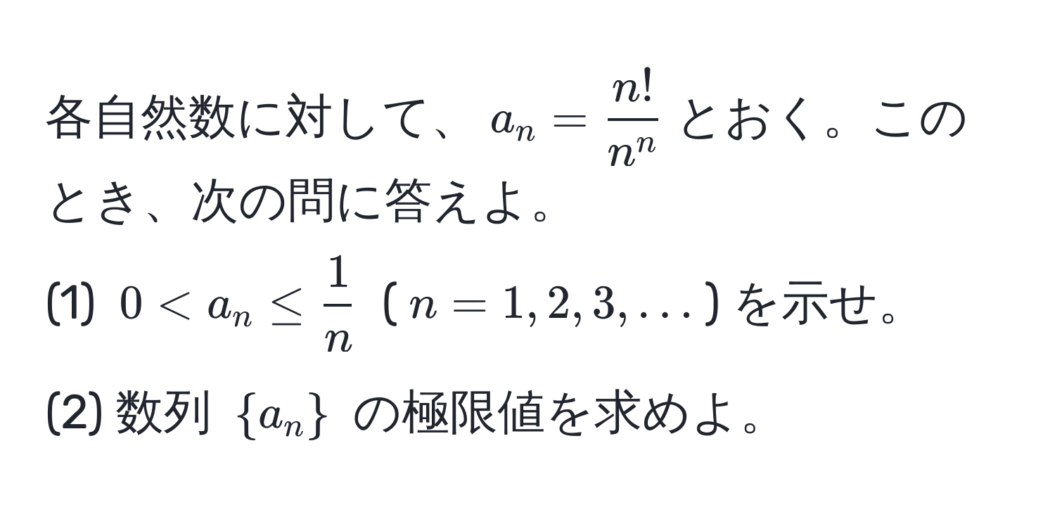 各自然数に対して、$a_n = fracn!n^n$とおく。このとき、次の問に答えよ。  
(1) $0 < a_n ≤  1/n $ ($n=1,2,3,...$) を示せ。  
(2) 数列 $a_n$ の極限値を求めよ。