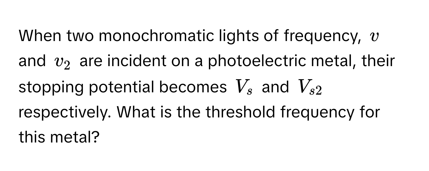 When two monochromatic lights of frequency, $v$ and $v_2$ are incident on a photoelectric metal, their stopping potential becomes $V_s$ and $V_s2$ respectively. What is the threshold frequency for this metal?