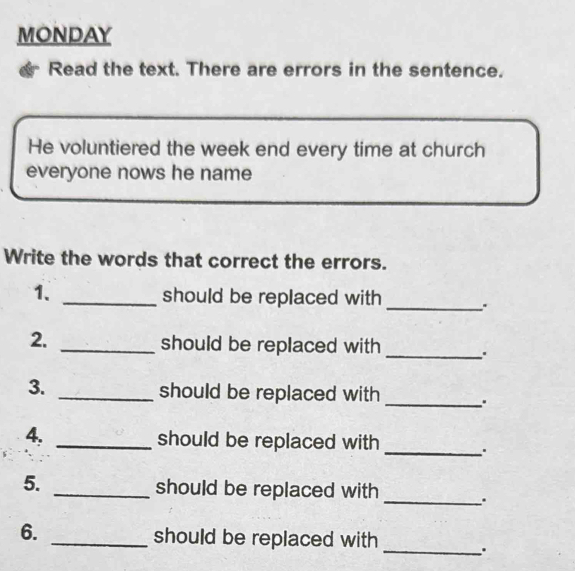 MONDAY 
Read the text. There are errors in the sentence. 
He voluntiered the week end every time at church 
everyone nows he name 
Write the words that correct the errors. 
1. _should be replaced with 
_ 
2._ 
should be replaced with_ 
3. _should be replaced with_ 
_ 
4, _should be replaced with 
_ 
5. 
_should be replaced with 
6. 
_should be replaced with 
_.