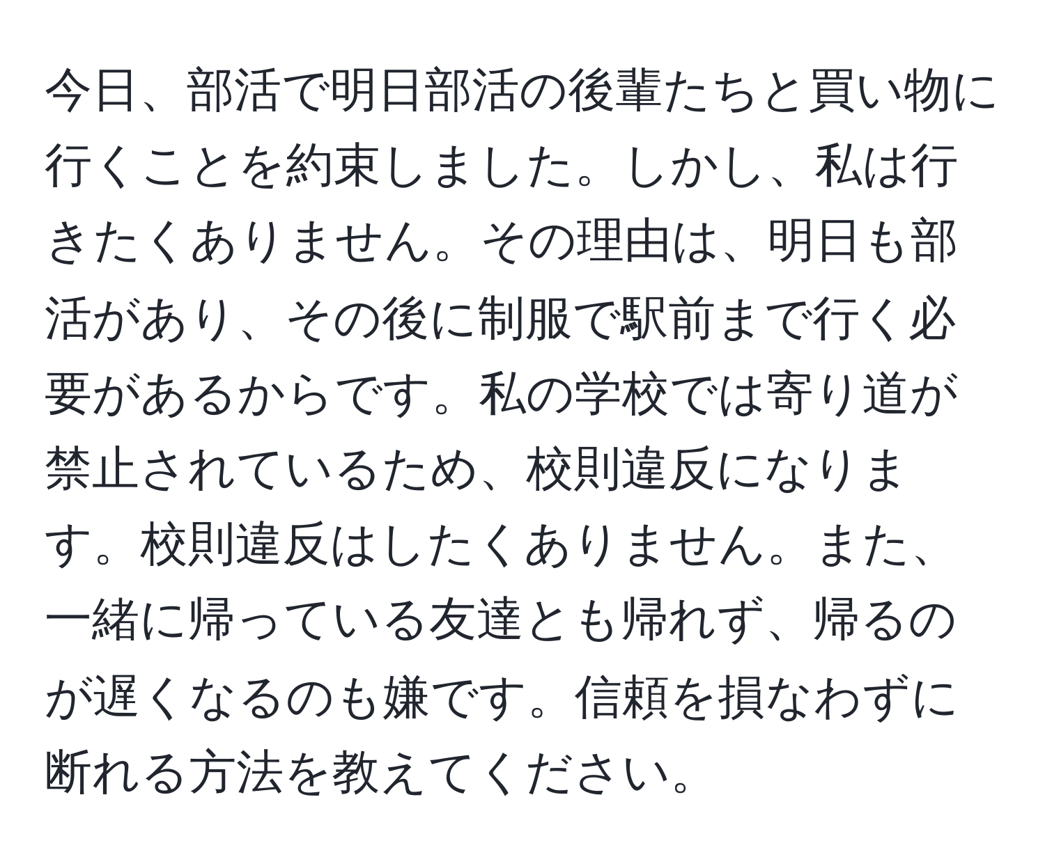 今日、部活で明日部活の後輩たちと買い物に行くことを約束しました。しかし、私は行きたくありません。その理由は、明日も部活があり、その後に制服で駅前まで行く必要があるからです。私の学校では寄り道が禁止されているため、校則違反になります。校則違反はしたくありません。また、一緒に帰っている友達とも帰れず、帰るのが遅くなるのも嫌です。信頼を損なわずに断れる方法を教えてください。