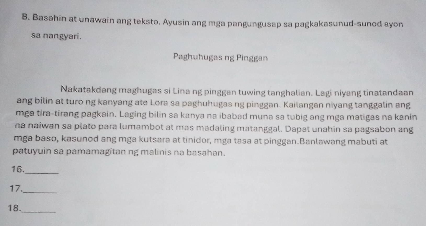 Basahin at unawain ang teksto. Ayusin ang mga pangungusap sa pagkakasunud-sunod ayon 
sa nangyari. 
Paghuhugas ng Pinggan 
Nakatakdang maghugas si Lina ng pinggan tuwing tanghalian. Lagi niyang tinatandaan 
ang bilin at turo ng kanyang ate Lora sa paghuhugas ng pinggan. Kailangan niyang tanggalin ang 
mga tira-tirang pagkain. Laging bilin sa kanya na ibabad muna sa tubig ang mga matigas na kanin 
ha naiwan sa plato para lumambot at mas madaling matanggal. Dapat unahin sa pagsabon ang 
mga baso, kasunod ang mga kutsara at tinidor, mga tasa at pinggan.Banlawang mabuti at 
patuyuin sa pamamagitan ng malinis na basahan. 
16._ 
17._ 
18._