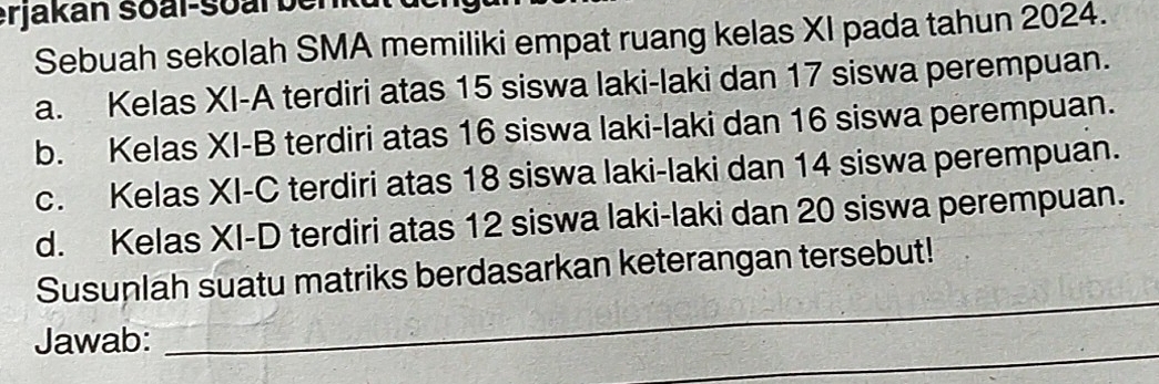 erjakan soal-soal benkut dengu 
Sebuah sekolah SMA memiliki empat ruang kelas XI pada tahun 2024. 
a. Kelas XI-A terdiri atas 15 siswa laki-laki dan 17 siswa perempuan. 
b. Kelas XI-B terdiri atas 16 siswa laki-laki dan 16 siswa perempuan. 
c. Kelas XI-C terdiri atas 18 siswa laki-laki dan 14 siswa perempuan. 
d. Kelas XI-D terdiri atas 12 siswa laki-laki dan 20 siswa perempuan. 
_ 
Susunlah suatu matriks berdasarkan keterangan tersebut! 
_ 
Jawab: