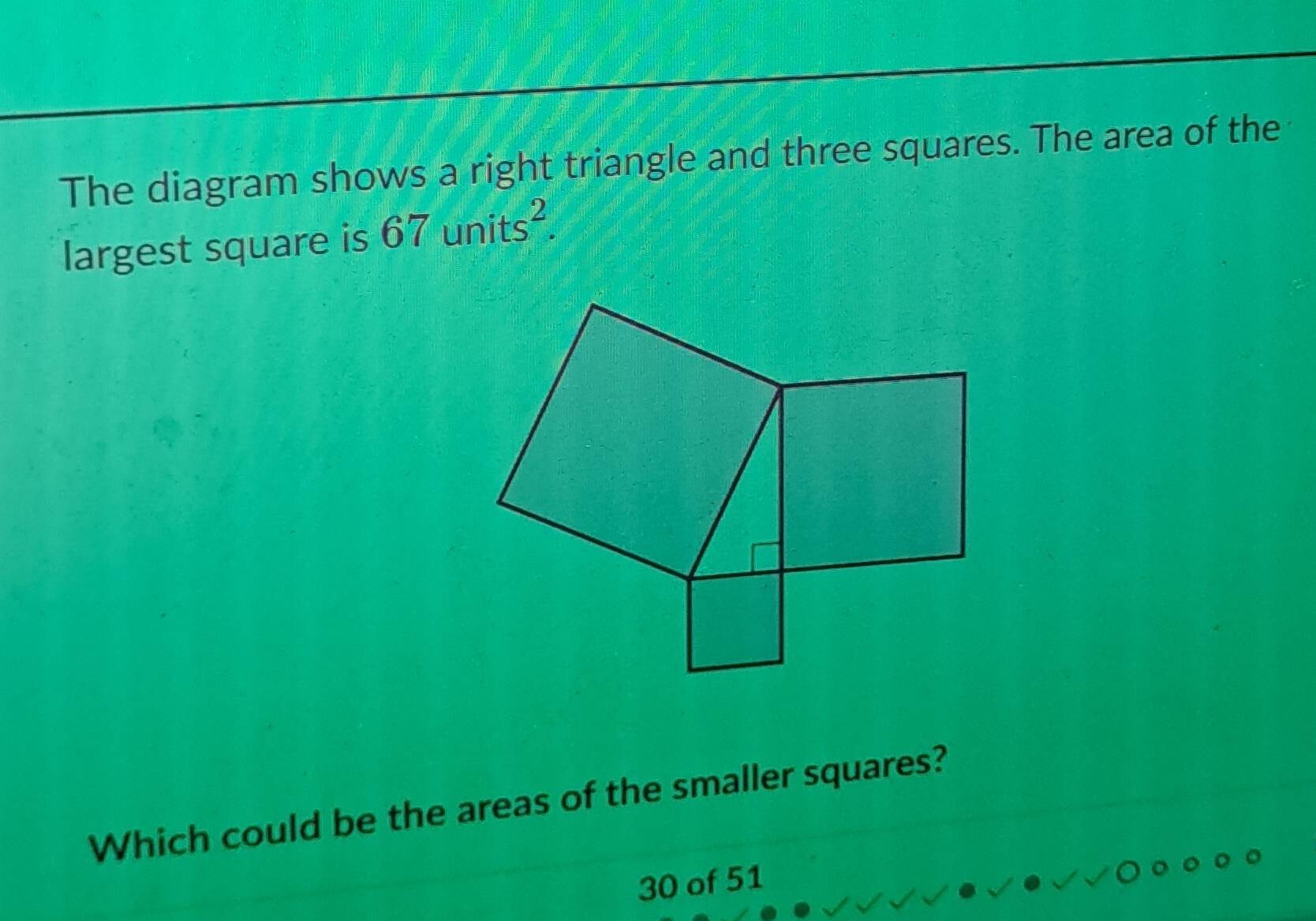 The diagram shows a right triangle and three squares. The area of the 
largest square is 67units^2. 
Which could be the areas of the smaller squares?
30 of 51