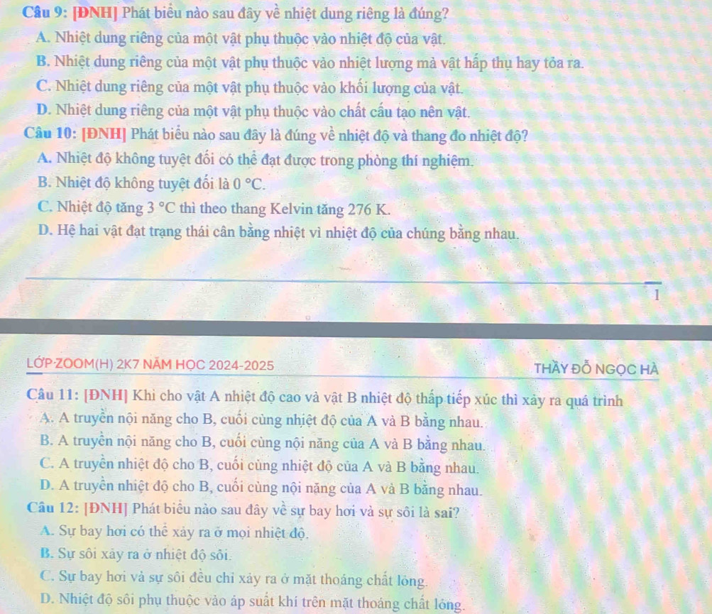 Cầu 9: [ĐNH] Phát biểu nào sau đây về nhiệt dung riêng là đúng?
A. Nhiệt dung riêng của một vật phụ thuộc vào nhiệt độ của vật.
B. Nhiệt dung riêng của một vật phụ thuộc vào nhiệt lượng mà vật hấp thụ hay tỏa ra.
C. Nhiệt dung riêng của một vật phụ thuộc vào khối lượng của vật.
D. Nhiệt dung riêng của một vật phụ thuộc vào chất cấu tạo nên vật.
Câu 10: [ĐNH] Phát biểu nào sau đây là đúng về nhiệt độ và thang đo nhiệt độ?
A. Nhiệt độ không tuyệt đối có thể đạt được trong phòng thí nghiệm.
B. Nhiệt độ không tuyệt đối là 0°C.
C. Nhiệt độ tăng 3°C thì theo thang Kelvin tăng 276 K.
D. Hệ hai vật đạt trang thái cân bằng nhiệt vì nhiệt độ của chúng bằng nhau.
1
LỚP·ZOOM(H) 2K7 NÁM HỌC 2024-2025 thầY Đỗ NGọC HÀ
Câu 11: [ĐNH] Khi cho vật A nhiệt độ cao và vật B nhiệt độ thấp tiếp xúc thì xảy ra quá trình
A. A truyền nội năng cho B, cuối cùng nhiệt độ của A và B bằng nhau.
B. A truyền nội năng cho B, cuối cùng nội năng của A và B bằng nhau.
C. A truyền nhiệt độ cho B, cuối cùng nhiệt độ của A và B bằng nhau.
D. A truyền nhiệt độ cho B, cuối cùng nội năng của A và B bằng nhau.
Câu 12: [ĐNH] Phát biểu nào sau đây về sự bay hơi và sự sôi là sai?
A. Sự bay hơi có thể xảy ra ở mọi nhiệt độ.
B. Sự sôi xảy ra ở nhiệt độ sôi.
C. Sự bay hơi vả sự sôi đều chỉ xảy ra ở mặt thoáng chất lỏng.
D. Nhiệt độ sôi phụ thuộc vào áp suất khí trên mặt thoáng chất lóng.