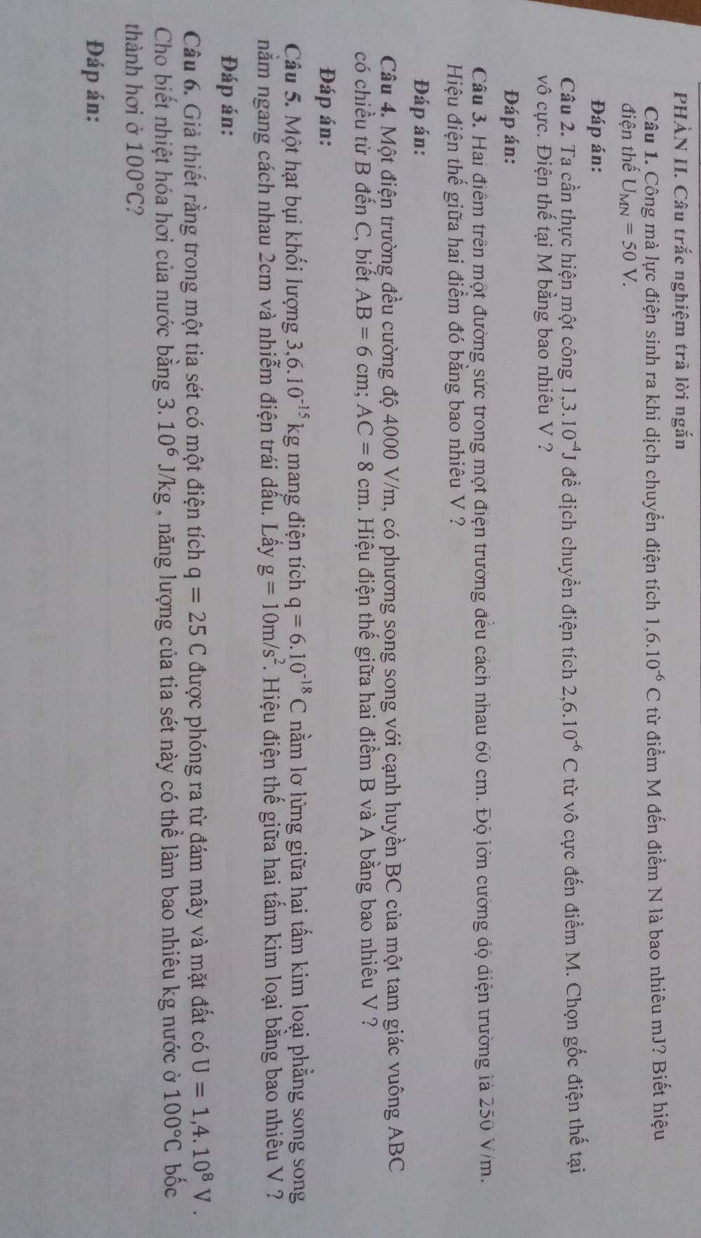 PHÀN II. Câu trắc nghiệm trả lời ngắn
Câu 1. Công mà lực điện sinh ra khi dịch chuyển điện tích 1,6.10^(-6)C từ điểm M đến điểm N là bao nhiêu mJ? Biết hiệu
điện thế U_MN=50V.
Đáp án:
Câu 2. Ta cần thực hiện một công 1,3.10^(-4)J để dịch chuyển điện tích 2,6.10^(-6)C từ vô cực đến điểm M. Chọn gốc điện thế tại
vô cực. Điện thế tại M bằng bao nhiêu V ?
Đáp án:
Câu 3. Hai điểm trên một đường sức trong một điện trường đều cách nhau 60 cm. Độ lớn cường độ diện trường là 250 V/m.
Hiệu điện thể giữa hai điểm đó bằng bao nhiêu V ?
Đáp án:
Câu 4. Một điện trường đều cường độ 4000 V/m, có phương song song với cạnh huyền BC của một tam giác vuông ABC
có chiều từ B đến C, biết AB=6cm;AC=8cm Hiệu điện thế giữa hai điểm B và A bằng bao nhiêu V ?
Đáp án:
Câu 5. Một hạt bụi khối lượng 3,6.10^(-15)kg mang điện tích q=6.10^(-18)C nằm lơ lừng giữa hai tấm kim loại phẳng song song
nằm ngang cách nhau 2cm và nhiễm điện trái dấu. Lấy g=10m/s^2 Hiệu điện thế giữa hai tấm kim loại bằng bao nhiêu V  ?
Đáp án:
Câu 6. Giả thiết rằng trong một tia sét có một điện tích q=25C được phóng ra từ đám mây và mặt đất có U=1,4.10^8V.
Cho biết nhiệt hóa hơi của nước bằng 3. 10^6. U/kg , năng lượng của tia sét này có thể làm bao nhiêu kg nước ở 100°C bốc
thành hơi ở 100°C ?
Đáp án: