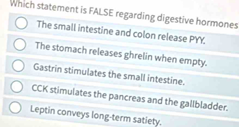 Which statement is FALSE regarding digestive hormones
The small intestine and colon release PYY.
The stomach releases ghrelin when empty.
Gastrin stimulates the small intestine.
CCK stimulates the pancreas and the gallbladder.
Leptin conveys long-term satiety.