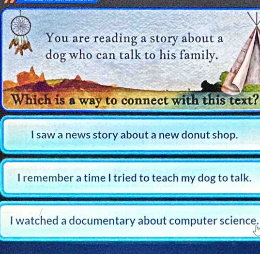 You are reading a story about a
dog who can talk to his family.
Which is a way to connect with this text?
I saw a news story about a new donut shop.
I remember a time I tried to teach my dog to talk.
I watched a documentary about computer science.