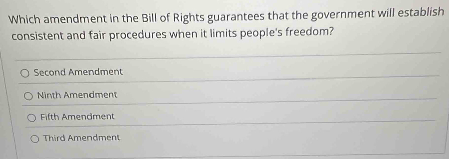 Which amendment in the Bill of Rights guarantees that the government will establish
consistent and fair procedures when it limits people's freedom?
Second Amendment
Ninth Amendment
Fifth Amendment
Third Amendment