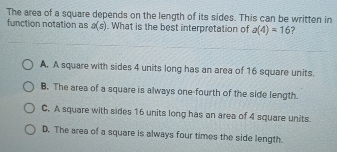 The area of a square depends on the length of its sides. This can be written in
function notation as a(s). What is the best interpretation of a(4)=16 ?
A. A square with sides 4 units long has an area of 16 square units.
B. The area of a square is always one-fourth of the side length.
C. A square with sides 16 units long has an area of 4 square units.
D. The area of a square is always four times the side length.