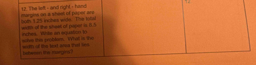 12 
12. The left - and right - hand 
margins on a sheet of paper are 
both 1.25 inches wide. The total 
width of the sheet of paper is 8.5
inches. Write an equation to 
solve this problem. What is the 
width of the text area that lies 
between the margins?