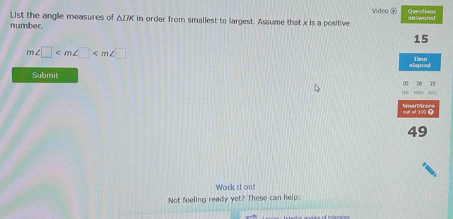 Videa Questions 
List the angle measures of △ IJK in order from smallest to largest. Assume that x is a positive 
number. answered
15
m∠ □ Time 
elapsed 
Submit 
00 30 25
NR MIN SE C 
out of 100 7 SmartScore
49
Work it out 
Not feeling ready yet? These can help: