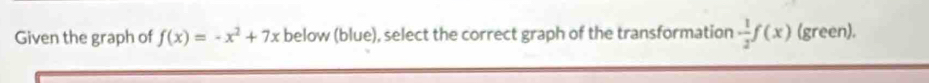 Given the graph of f(x)=-x^2+7x below (blue), select the correct graph of the transformation - 1/2 f(x) (green).