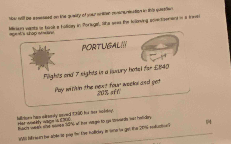 You will be assessed on the quality of your written communication in this question. 
Miriam wants to book a holiday in Portugal. She sees the following advertisement in a travel 
agent's shop window. 
PORTUGAL!!! 
Flights and 7 nights in a luxury hotel for £840
Pay within the next four weeks and get
20% off! 
Miriam has already saved £280 for her holiday. 
Her weekly wage is £300. 
[B] 
Each week she saves 35% of her wage to go towards her holiday. 
Will Miriam be able to pay for the holiday in time to get the 20% reduction?