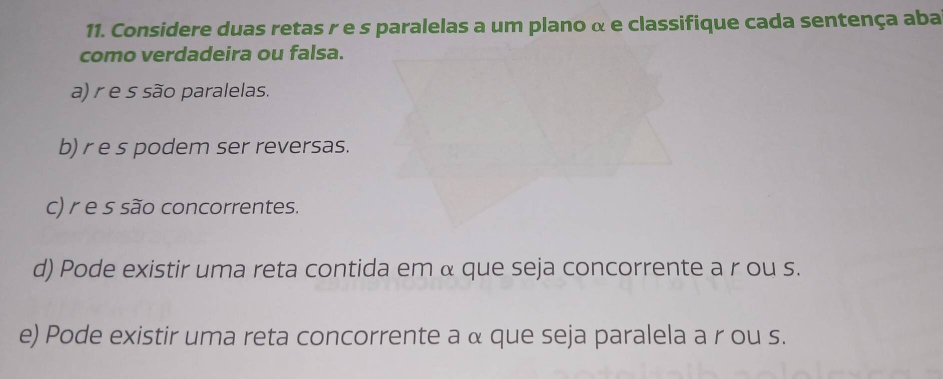 Considere duas retas r e s paralelas a um plano α e classifique cada sentença aba
como verdadeira ou falsa.
a) r e s são paralelas.
b) r e s podem ser reversas.
c) r e s são concorrentes.
d) Pode existir uma reta contida em α que seja concorrente a r ou s.
e) Pode existir uma reta concorrente a α que seja paralela a r ou s.