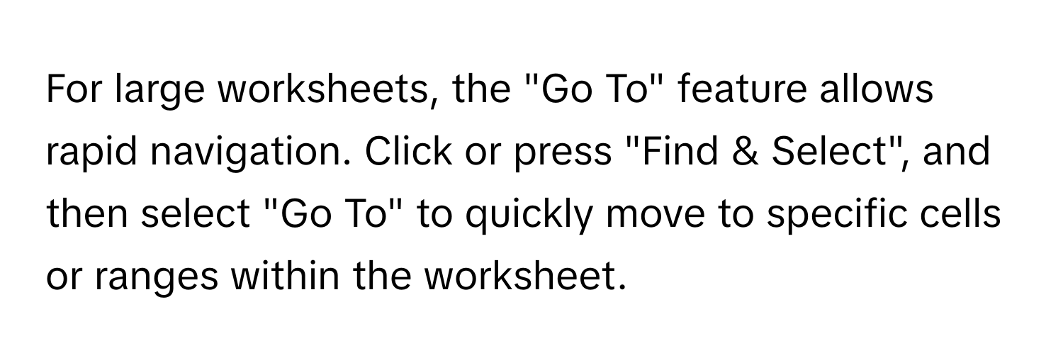 For large worksheets, the "Go To" feature allows rapid navigation. Click or press "Find & Select", and then select "Go To" to quickly move to specific cells or ranges within the worksheet.