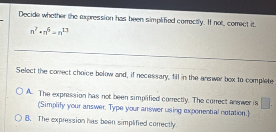 Decide whether the expression has been simplified correctly. If not, correct it.
n^7· n^6=n^(13)
Select the correct choice below and, if necessary, fill in the answer box to complete
A. The expression has not been simplified correctly. The correct answer is frac □  
(Simplify your answer. Type your answer using exponential notation.)
B. The expression has been simplified correctly.