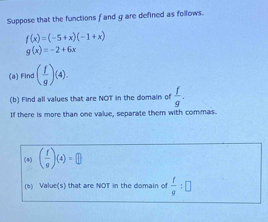 Suppose that the functions f and g are defined as follows.
f(x)=(-5+x)(-1+x)
g(x)=-2+6x
(a) Find ( f/g )(4). 
(b) Find all values that are NOT in the domain of  f/g . 
If there is more than one value, separate them with commas. 
(a) ( f/g )(4)=□
(b) Value(s) that are NOT in the domain of  f/g :□