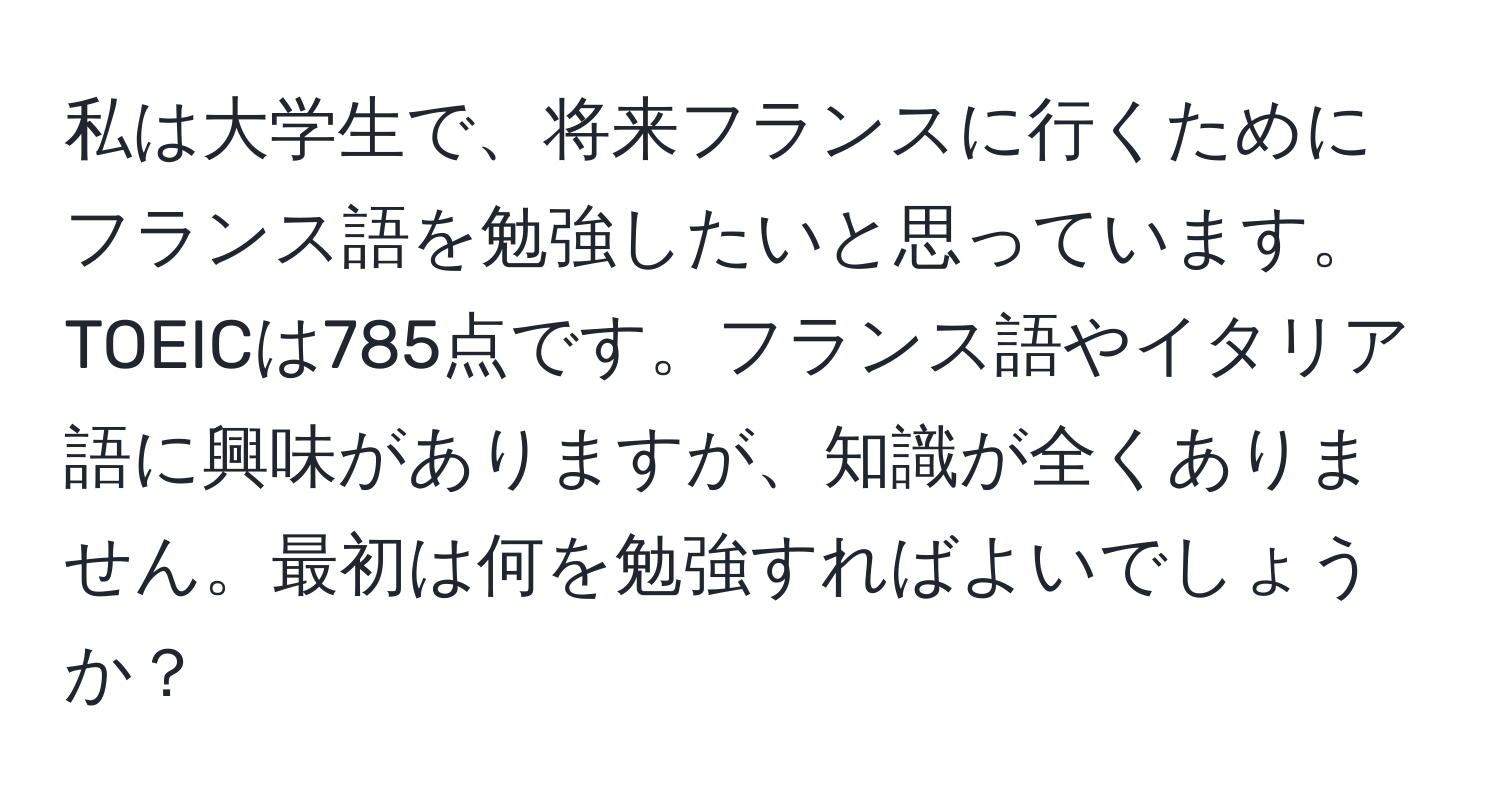 私は大学生で、将来フランスに行くためにフランス語を勉強したいと思っています。TOEICは785点です。フランス語やイタリア語に興味がありますが、知識が全くありません。最初は何を勉強すればよいでしょうか？