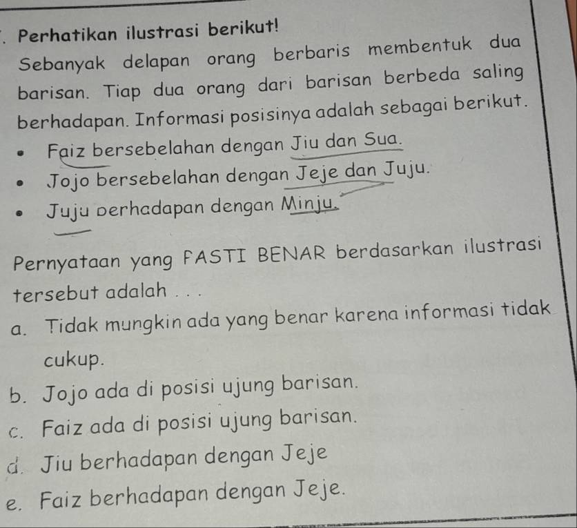 Perhatikan ilustrasi berikut!
Sebanyak delapan orang berbaris membentuk dua
barisan. Tiap dua orang dari barisan berbeda saling
berhadapan. Informasi posisinya adalah sebagai berikut.
Faiz bersebelahan dengan Jiu dan Sua.
Jojo bersebelahan dengan Jeje dan Juju.
Juju berhadapan dengan Minju.
Pernyataan yang FASTI BENAR berdasarkan ilustrasi
tersebut adalah . . .
a. Tidak mungkin ada yang benar karena informasi tidak
cukup.
b. Jojo ada di posisi ujung barisan.
c. Faiz ada di posisi ujung barisan.
d. Jiu berhadapan dengan Jeje
e. Faiz berhadapan dengan Jeje.