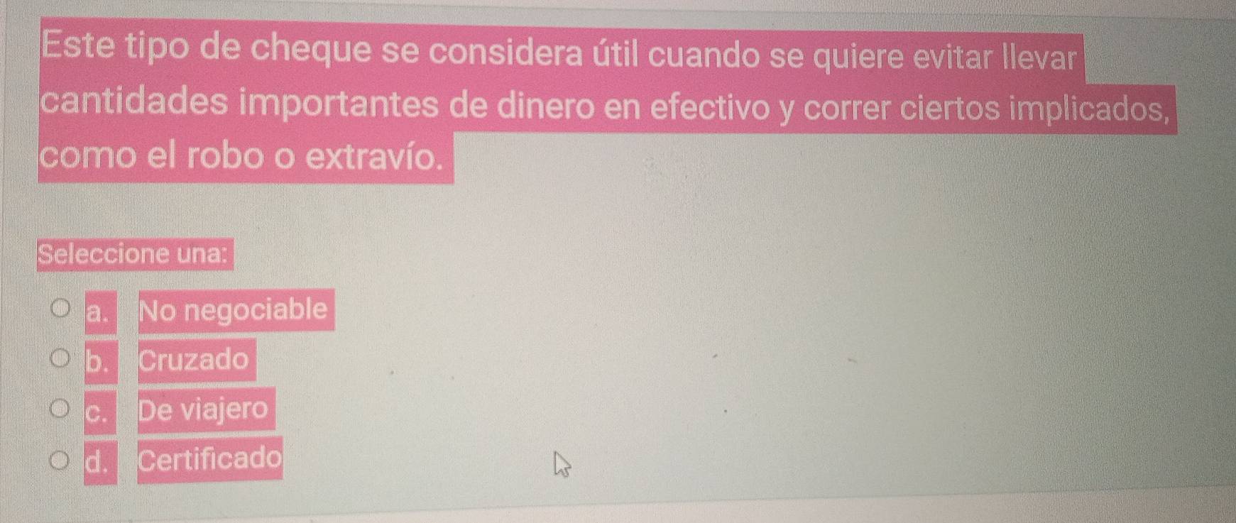 Este tipo de cheque se considera útil cuando se quiere evitar llevar
cantidades importantes de dinero en efectivo y correr ciertos implicados,
como el robo o extravío.
Seleccione una:
a. No negociable
b. Cruzado
c. De viajero
d. Certificado