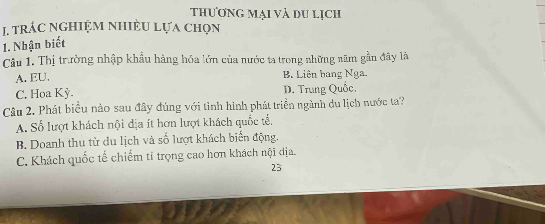 thương mại và du lịch
1. trÁC nGHIệM NhIÈU Lựa chọn
1. Nhận biết
Câu 1. Thị trường nhập khẩu hàng hóa lớn của nước ta trong những năm gần đây là
A. EU. B. Liên bang Nga.
C. Hoa Kỳ. D. Trung Quốc.
Câu 2. Phát biểu nào sau đây đúng với tình hình phát triển ngành du lịch nước ta?
A. Số lượt khách nội địa ít hơn lượt khách quốc tế.
B. Doanh thu từ du lịch và số lượt khách biển động.
C. Khách quốc tế chiếm tỉ trọng cao hơn khách nội địa.
23