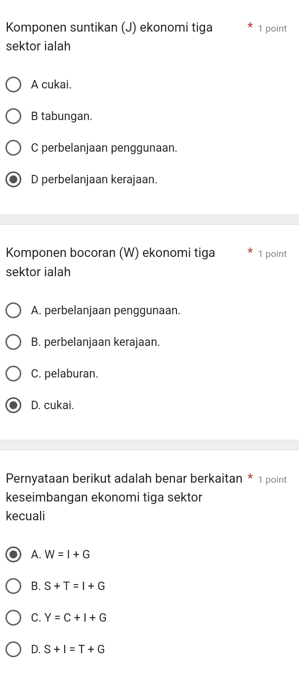 Komponen suntikan (J) ekonomi tiga 1 point
sektor ialah
A cukai.
B tabungan.
C perbelanjaan penggunaan.
D perbelanjaan kerajaan.
Komponen bocoran (W) ekonomi tiga 1 point
sektor ialah
A. perbelanjaan penggunaan.
B. perbelanjaan kerajaan.
C. pelaburan.
D. cukai.
Pernyataan berikut adalah benar berkaitan * 1 point
keseimbangan ekonomi tiga sektor
kecuali
A. W=I+G
B. S+T=I+G
C. Y=C+I+G
D. S+I=T+G