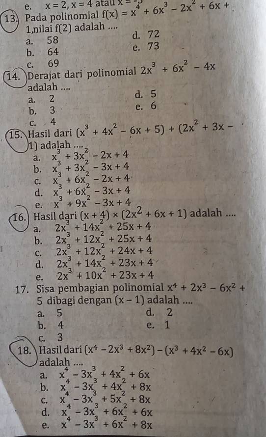 x=2,x=4 atau
13. Pada polinomial f(x)=x^4+6x^3-2x^2+6x+ x-
1,nilai f(2) adalah ....
a. 58 d. 72
b. 64 e. 73
c. 69
14. Derajat dari polinomial 2x^3+6x^2-4x
adalah ....
a. 2 d. 5
b. 3 e. 6
c. 4
15. Hasil dari (x^3+4x^2-6x+5)+(2x^2+3x-
1) adalah …
a. x^3+3x^2-2x+4
b. x^3+3x^2-3x+4
C. x^3+6x^2-2x+4
d. x^3+6x^2-3x+4
e. x^3+9x^2-3x+4
16. Hasil dari (x+4)* (2x^2+6x+1) adalah ....
a. 2x^3+14x^2+25x+4
b. 2x^3+12x^2+25x+4
C. 2x^3+12x^2+24x+4
d. 2x^3+14x^2+23x+4
e. 2x^3+10x^2+23x+4
17. Sisa pembagian polinomial x^4+2x^3-6x^2+
5 dibagi dengan (x-1) adalah ....
a. 5 d. 2
b. 4 e. 1
c. 3
18. Hasil dari (x^4-2x^3+8x^2)-(x^3+4x^2-6x)
adalah
a. x^4-3x^3+4x^2+6x
b. x^4-3x^3+4x^2+8x
C. x^4-3x^3+5x^2+8x
d. x^4-3x^3+6x^2+6x
e. x^4-3x^3+6x^2+8x