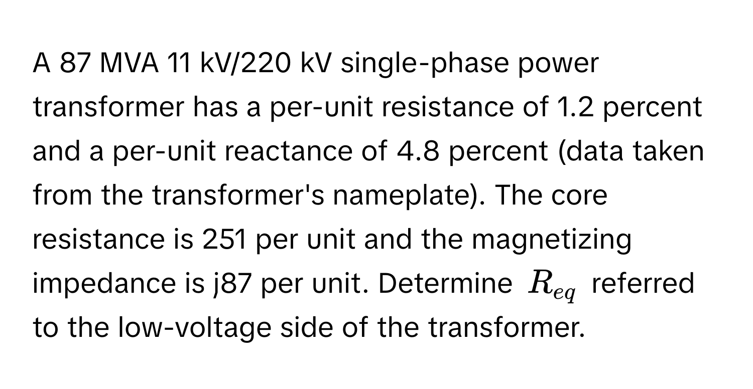 A 87 MVA 11 kV/220 kV single-phase power transformer has a per-unit resistance of 1.2 percent and a per-unit reactance of 4.8 percent (data taken from the transformer's nameplate). The core resistance is 251 per unit and the magnetizing impedance is j87 per unit. Determine $R_eq$ referred to the low-voltage side of the transformer.