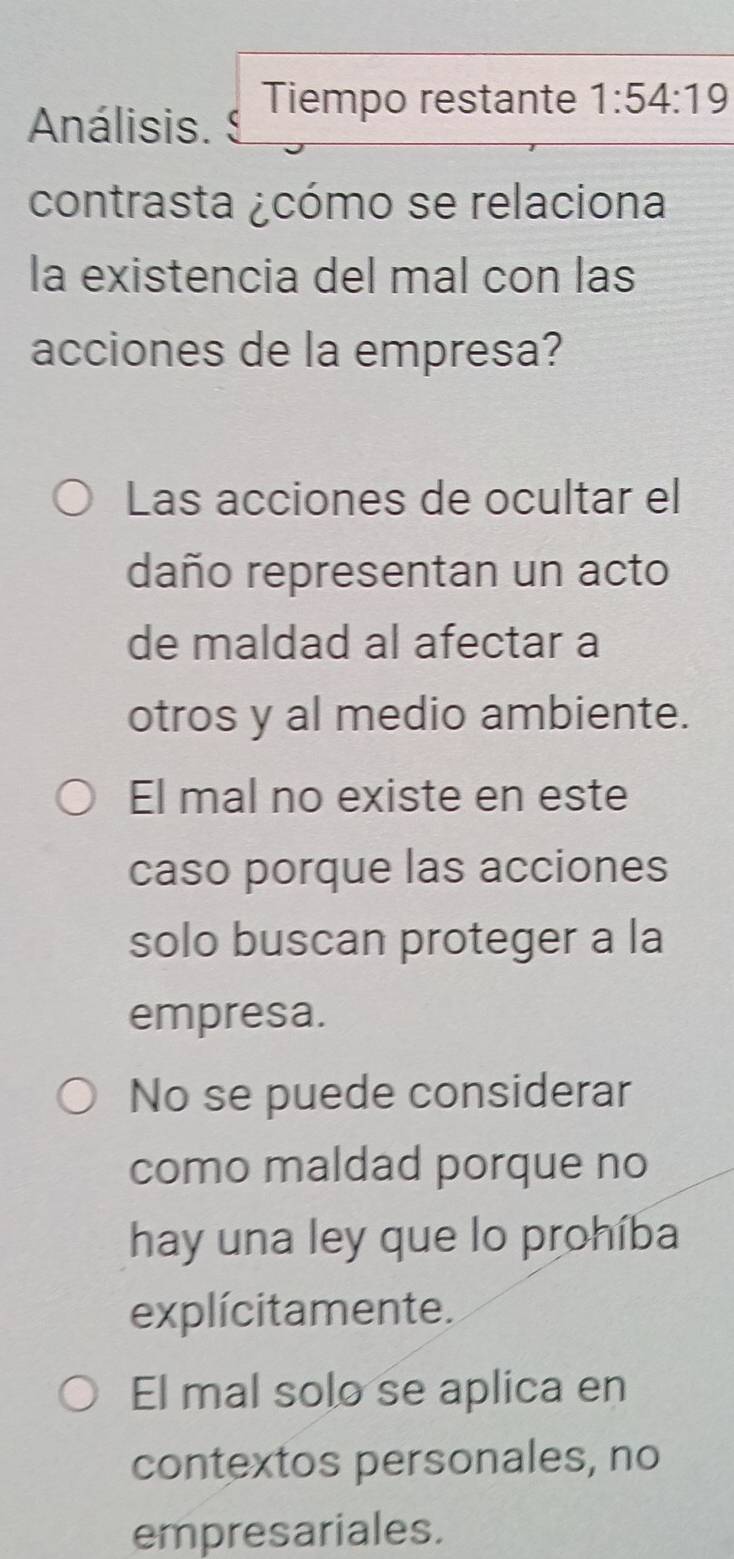 Análisis.  Tiempo restante 1:54:19
contrasta ¿cómo se relaciona
la existencia del mal con las
acciones de la empresa?
Las acciones de ocultar el
daño representan un acto
de maldad al afectar a
otros y al medio ambiente.
El mal no existe en este
caso porque las acciones
solo buscan proteger a la
empresa.
No se puede considerar
como maldad porque no
hay una ley que lo prohíba
explícitamente.
El mal solo se aplica en
contextos personales, no
empresariales.