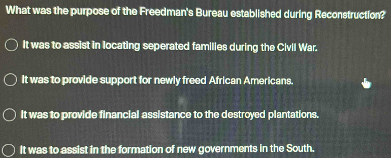 What was the purpose of the Freedman's Bureau established during Reconstruction?
It was to assist in locating seperated families during the Civil War.
It was to provide support for newly freed African Americans.
It was to provide financial assistance to the destroyed plantations.
It was to assist in the formation of new governments in the South.