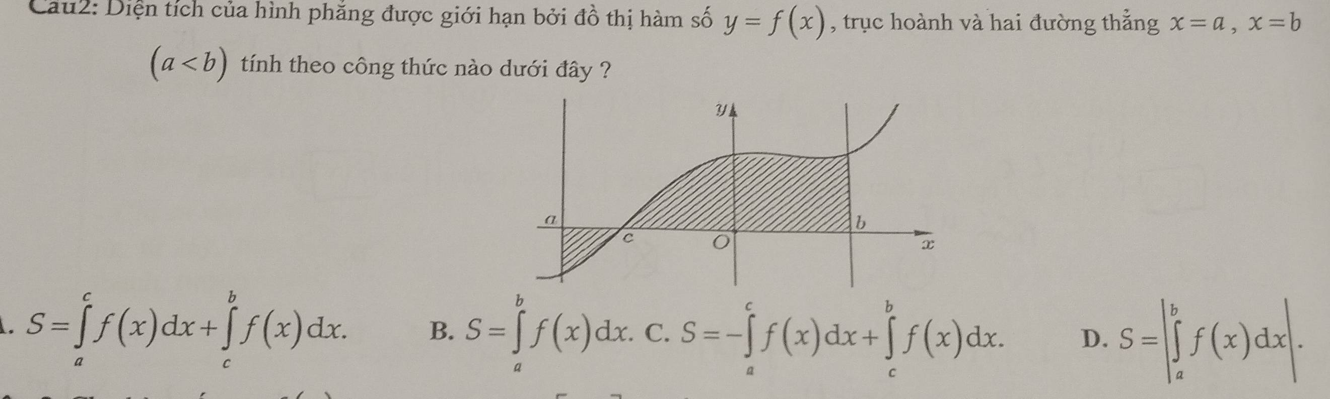 Cau2: Diện tích của hình phăng được giới hạn bởi đồ thị hàm số y=f(x) , trục hoành và hai đường thẳng x=a, x=b
(a tính theo công thức nào dưới đây ?
S=∈tlimits _a^cf(x)dx+∈tlimits _c^bf(x)dx.
B. S=∈tlimits _a^bf(x)dx. C. S=-∈tlimits _a^cf(x)dx+∈tlimits _c^bf(x)dx.
D. S=|∈tlimits _a^bf(x)dx|.