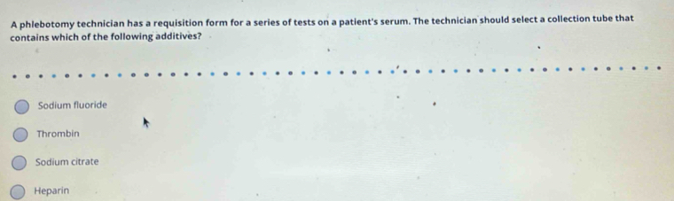 A phlebotomy technician has a requisition form for a series of tests on a patient's serum. The technician should select a collection tube that
contains which of the following additives?
Sodium fluoride
Thrombin
Sodium citrate
Heparin