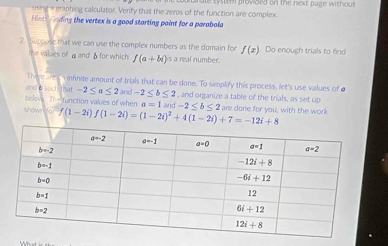 pruinate system provided on the next page without.
using a graphing calculator. Verify that the zeros of the function are complex.
Hint: Finding the vertex is a good starting point for a parabola
2. Suppose that we can use the complex numbers as the domain for f(x). Do enough trials to find
the values of aand δ for which f(a+bi) is a real number.
There are on infinite amount of trials that can be done. To simplify this process, let's use values of a
and b such that -2≤ a≤ 2 and -2≤ b≤ 2 , and organize a table of the trials, as set up
below. The function values of when a=1
shown for f(1-2i)f(1-2i)=(1-2i)^2+4(1-2i)+7=-12i+8 and -2≤ b≤ 2 are done for you, with the work
What