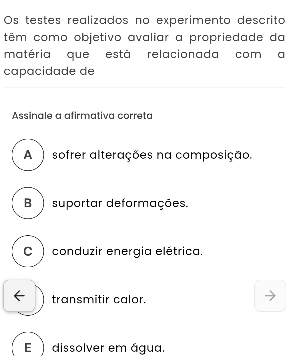 Os testes realizados no experimento descrito
têm como objetivo avaliar a propriedade da
matéria que está relacionada com a
capacidade de
Assinale a afirmativa correta
A ) sofrer alterações na composição.
B ) suportar deformações.
C ) conduzir energia elétrica.
transmitir calor.
E ) dissolver em água.