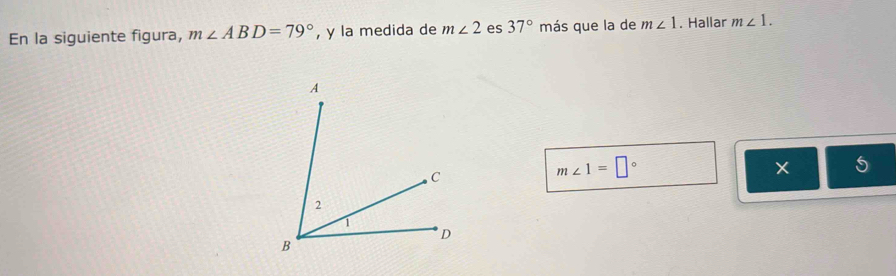 En la siguiente figura, m∠ ABD=79° , y la medida de m∠ 2 es 37° más que la de m∠ 1. Hallar m∠ 1.
m∠ 1=□°