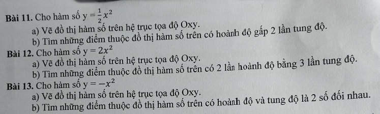 Cho hàm số y= 1/2 x^2
a) Vẽ đồ thị hàm số trên hệ trục tọa độ Oxy.
b) Tìm những điểm thuộc đồ thị hàm số trên có hoành độ gấp 2 lần tung độ.
Bài 12. Cho hàm số y=2x^2
a) Vẽ đồ thị hàm số trên hệ trục tọa độ Oxy.
b) Tìm những điểm thuộc đồ thị hàm số trên có 2 lần hoành độ bằng 3 lần tung độ.
Bài 13. Cho hàm số y=-x^2
a) Vẽ đồ thị hàm số trên hệ trục tọa độ Oxy.
b) Tìm những điểm thuộc đồ thị hàm số trên có hoành độ và tung độ là 2 số đối nhau.