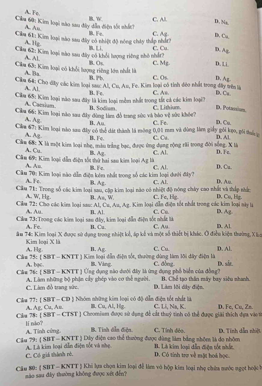 A. Fe.
B. W. C. Al.
D. Na.
Câu 60: Kim loại nào sau đây dẫn điện tốt nhất?
A. Au. B. Fe.
C. Ag、
D. Cu.
Câu 61: Kim loại nào sau đây có nhiệt độ nóng chảy thấp nhất?
A. Hg.
B. Li. C. Cu.
D. Ag.
Câu 62: Kim loại nào sau đây có khối lượng riêng nhỏ nhất?
A. Al. B. Os.
C. Mg. D. Li.
Câu 63: Kim loại có khối lượng riêng lớn nhất là
A. Ba.
B. Pb. C. Os. D. Ag.
Câu 64: Cho dãy các kim loại sau: Al, Cu, Au, Fe. Kim loại có tính dẻo nhất trong dãy trên là
A. Al. B. Fe.
C. Au. D. Cu.
Câu 65: Kim loại nào sau đây là kim loại mềm nhất trong tất cả các kim loại?
A. Caesium.
B. Sodium. C. Lithium. D. Potassium.
Câu 66: Kim loại nào sau đây dùng làm đồ trang sức và bảo vệ sức khỏe? D. Cu.
A. Ag. B. Au. C. Fe.
Câu 67: Kìm loại nào sau đây có thể dát thành lá mỏng 0,01 mm và dùng làm giấy gói kẹo, gói thuốc l
A. Ag.
B. Fe. C. Cu. D. Al.
Câu 68: X là một kim loại nhẹ, màu trắng bạc, được ứng dụng rộng rãi trong đời sống. X là
A. Cu. B. Ag. C. Al. D. Fe.
Câu 69: Kim loại dẫn điện tốt thứ hai sau kim loại Ag là
A. Au. B. Fe. C. Al. D. Cu.
Câu 70: Kim loại nào dẫn điện kém nhất trong số các kim loại dưới đây?
A. Fe. B. Ag. C. Al. D. Au.
Câu 71: Trong số các kim loại sau, cặp kim loại nào có nhiệt độ nóng chảy cao nhất và thấp nhất:
A. W, Hg. B. Au, W. C. Fe, Hg. D. Cu, Hg.
Câu 72: Cho các kim loại sau: Al, Cu, Au, Ag. Kim loại dẫn điện tốt nhất trong các kim loại này là
A. Au. B. Al. C. Cu. D. Ag.
Câu 73:Trong các kim loại sau đây, kim loại dẫn điện tốt nhất là
A. Fe. B. Cu. C. Au. D. Al.
âu 74: Kim loại X được sử dụng trong nhiệt kế, áp kế và một số thiết bị khác. Ở điều kiện thường, Xào
Kim loại X là
A. Hg. B. Ag. C. Cu. D. Al.
Câu 75:  SBT - KNTT  Kim loại dẫn điện tốt, thường dùng làm lõi dây điện là
A. bạc. B. Vàng. C. đồng. D. sắt.
Câu 76:  SBT - KNTT  Ứng dụng nào dưới đây là ứng dụng phổ biến của đồng?
A. Làm những bộ phận cấy ghép vào cơ thể người. B. Chế tạo thân máy bay siêu nhanh.
C. Làm đồ trang sức. D. Làm lõi dây điện.
Câu 77:  SBT - CD  Nhóm những kim loại có độ dẫn điện tốt nhất là
A. Ag, Cu, Au. B. Cu, Al, Hg. C. Li, Na, K. D. Fe, Cu, Zn.
Câu 78:  SBT - CTST  Chromium được sử dụng đề cắt thuỷ tinh có thể được giải thích dựa vào tin
lí nào?
A. Tính cứng. B. Tính dẫn điện. C. Tính dẻo. D. Tính dẫn nhiệt.
Câu 79:  SBT - KNTT  Dây điện cao thể thường được dùng làm bằng nhôm là do nhôm
A. Là kim loại dẫn điện tốt và nhẹ. B. Là kim loại dẫn điện tốt nhất.
C. Có giá thành rẻ. D. Có tính trơ về mặt hoá học.
Câu 80:  SBT - KNTT  Khi lựa chọn kim loại để làm vỏ hộp kim loại nhẹ chứa nước ngọt hoặc bị
nào sau đây thường không được xét đến?