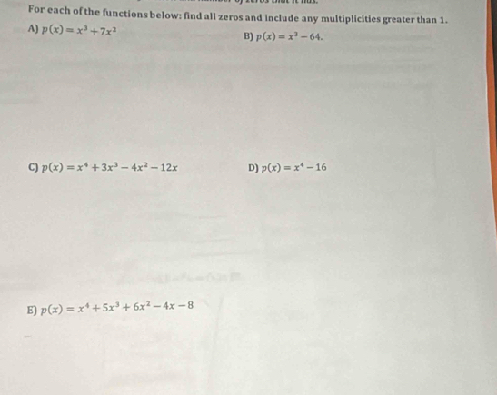 For each of the functions below: find all zeros and include any multiplicities greater than 1. 
A) p(x)=x^3+7x^2 B) p(x)=x^3-64. 
C) p(x)=x^4+3x^3-4x^2-12x D) p(x)=x^4-16
E) p(x)=x^4+5x^3+6x^2-4x-8