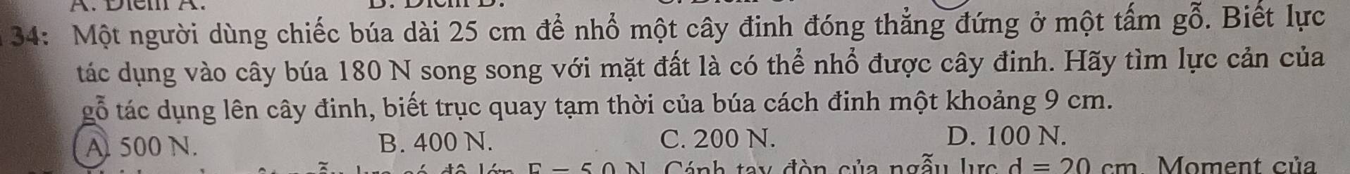 34: Một người dùng chiếc búa dài 25 cm để nhổ một cây đinh đóng thẳng đứng ở một tấm gỗ. Biết lực
tác dụng vào cây búa 180 N song song với mặt đất là có thể nhổ được cây đinh. Hãy tìm lực cản của
gỗ tác dụng lên cây đinh, biết trục quay tạm thời của búa cách đinh một khoảng 9 cm.
A 500 N. B. 400 N. C. 200 N. D. 100 N.
Cánh tay đòn của ngẫu lc d=20cm Moment của