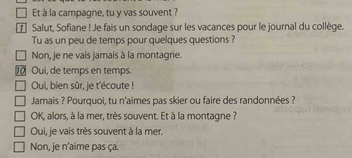 Et à la campagne, tu y vas souvent ?
7 Salut, Sofiane ! Je fais un sondage sur les vacances pour le journal du collège.
Tu as un peu de temps pour quelques questions ?
Non, je ne vais jamais à la montagne.
10 Oui, de temps en temps.
Oui, bien sûr, je t'écoute !
Jamais ? Pourquoi, tu n'aimes pas skier ou faire des randonnées ?
OK, alors, à la mer, très souvent. Et à la montagne ?
Oui, je vais très souvent à la mer.
Non, je n’aime pas ça.