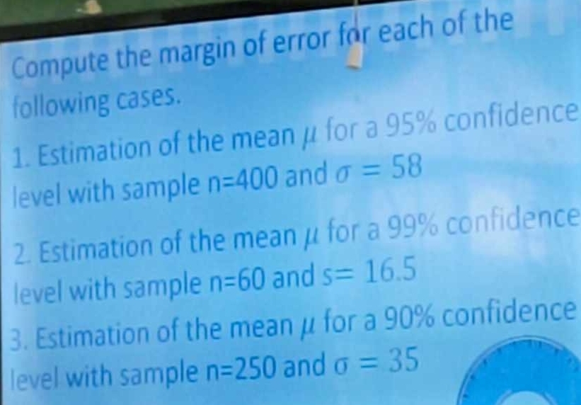 Compute the margin of error for each of the 
following cases. 
1. Estimation of the mean μ for a 95% confidence 
level with sample n=400 and sigma =58
2. Estimation of the mean μ for a 99% confidence 
level with sample n=60 and s=16.5
3. Estimation of the mean μ for a 90% confidence 
level with sample n=250 and sigma =35