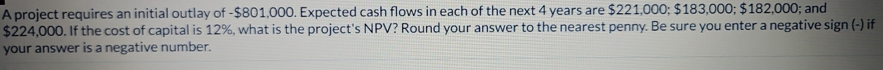 A project requires an initial outlay of - $801,000. Expected cash flows in each of the next 4 years are $221,000; $183,000; $182,000; and
$224,000. If the cost of capital is 12%, what is the project's NPV? Round your answer to the nearest penny. Be sure you enter a negative sign (-) if 
your answer is a negative number.