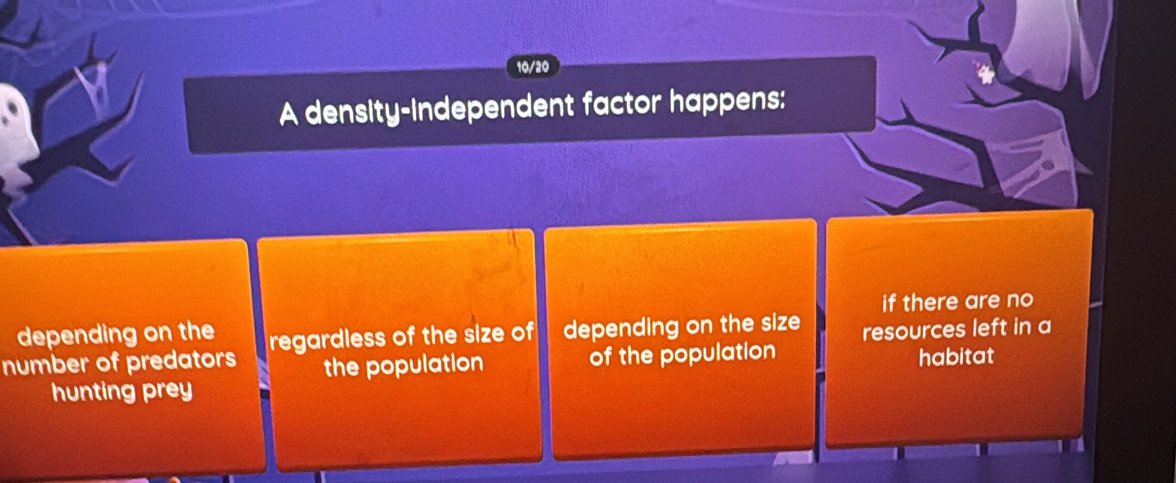 10/20
A density-independent factor happens:
if there are no
depending on the
number of predators regardless of the size of depending on the size resources left in a
the population of the population habitat
hunting prey