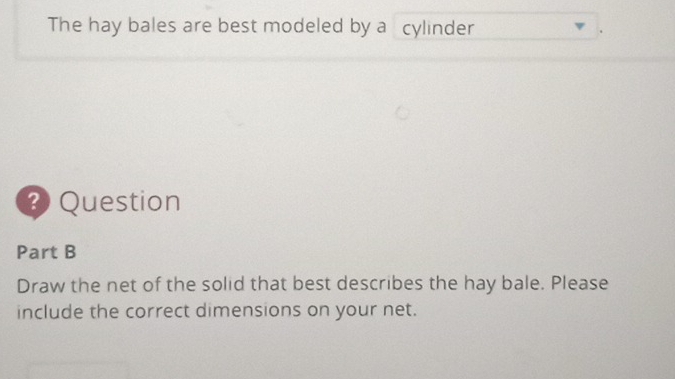 The hay bales are best modeled by a cylinder 
? Question 
Part B 
Draw the net of the solid that best describes the hay bale. Please 
include the correct dimensions on your net.