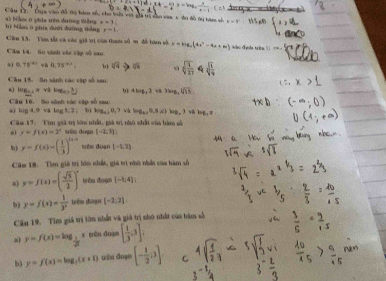 (x+2x+1) (4- π /4 )^y=log _2 x/x-1 .C:
Câu 12. ''Dựa vào đồ thị hàm số, cho biếi với giả trị dào của x thi đồ tị hàm số y=3^x
a) Nằm ở phia tên đường thắng y=3;
b) Nằm ở phía dưới đường thắng y=1,
Câu 13. Tìm tất cá các giá trị của tham số m đề hàm số y=log _3(4x^2-4x+m) kf_n
Kác định trên (  t 
Cầu 14. So sánh các cập số sau
a) 0.75^(-0.1) và 0.75^(-0.2); b) sqrt[3](a) h sqrt[3](8) sqrt[3](frac 1)27 sqrt[3](frac 1)9
Câo 15. So sánh các cập số sa
“) log _a e và wa,3j b) 4log _32 Vi 3log _3sqrt[3](15)
Câu 16 So sánh các cập số sau:
a) log 4.9 và log 5,2: bì log _a,0,7 và log _0.30,8(c) log _a3 vù log _3π
Cầu 17. Tìm giá trị lớn nhất, giá trị nhỏ nhất của hàm số
a) y=f(x)=2^x tên đoạn [-2;3];
b) y=f(x)=( 1/3 )^t+1 trên doạn [-1:2].
Câu 18. Tìm giá trị lớn nhất, giá trì nhớ nhất của hàm số
a) y=f(x)=( sqrt(5)/2 )^x trên đoạn [-1;4];
b) y=f(x)= 1/3^x  trên đoạn [-2;2].
Cău 19. Tìm giá trị lớn nhất và giá trị nhộ nhất của hàm số
y=f(x)=log _ 1/sqrt(2) x yên doạn [ 1/3 ,3]
b) y=f(x)=log _2(x+1) đêu doạn [- 1/2 ;3]. C
3^(-1)/_4