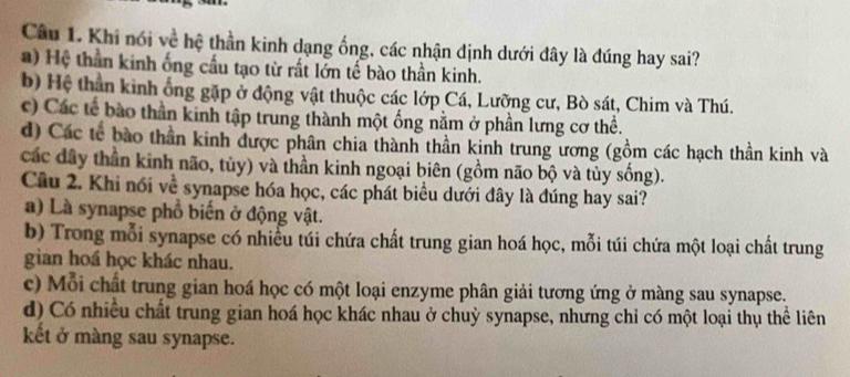 Khi nói về hệ thần kinh dạng ống, các nhận dịnh dưới đây là đúng hay sai?
) Hệ thần kinh ống cầu tạo từ rất lớn tế bào thần kinh.
b) Hệ thân kinh ông gặp ở động vật thuộc các lớp Cá, Lưỡng cư, Bò sát, Chim và Thú.
c) Các tế bào thần kinh tập trung thành một ống nằm ở phần lưng cơ thể.
d) Các tế bào thần kinh được phân chia thành thần kinh trung ương (gồm các hạch thần kinh và
các đây thần kinh não, tủy) và thần kinh ngoại biên (gồm não bộ và tủy sống).
Câu 2. Khi nổi về synapse hóa học, các phát biểu dưới đây là đúng hay sai?
a) Là synapse phổ biển ở động vật.
b) Trong mỗi synapse có nhiều túi chứa chất trung gian hoá học, mỗi túi chứa một loại chất trung
gian hoá học khác nhau.
c) Mỗi chất trung gian hoá học có một loại enzyme phân giải tương ứng ở màng sau synapse.
d) Có nhiều chất trung gian hoá học khác nhau ở chuỳ synapse, nhưng chỉ có một loại thụ thể liên
kết ở màng sau synapse.