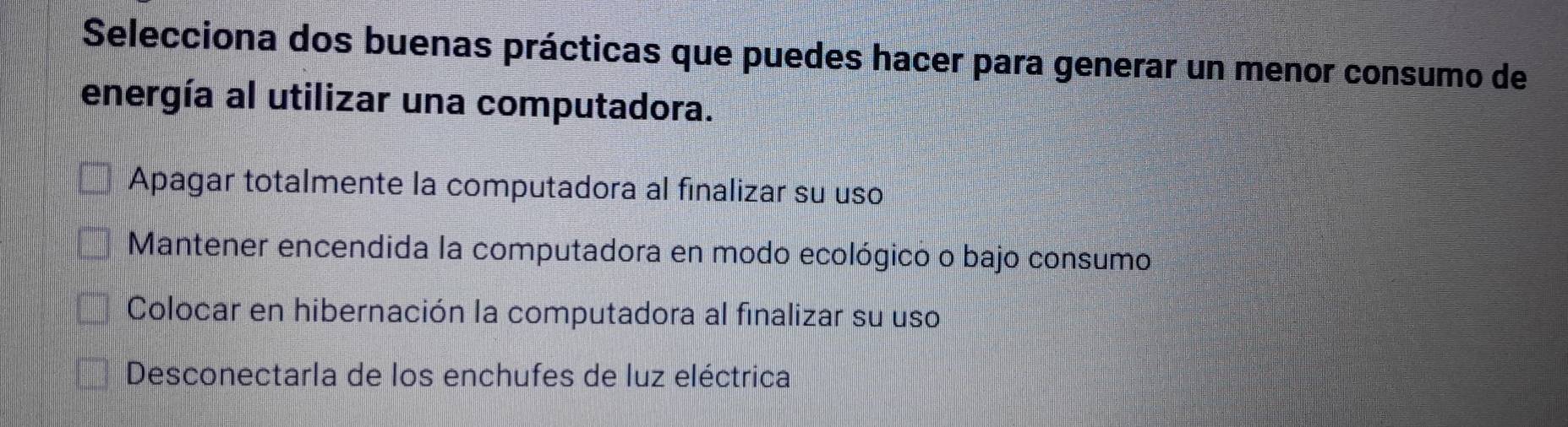 Selecciona dos buenas prácticas que puedes hacer para generar un menor consumo de
energía al utilizar una computadora.
Apagar totalmente la computadora al finalizar su uso
Mantener encendida la computadora en modo ecológico o bajo consumo
Colocar en hibernación la computadora al finalizar su uso
Desconectarla de los enchufes de luz eléctrica