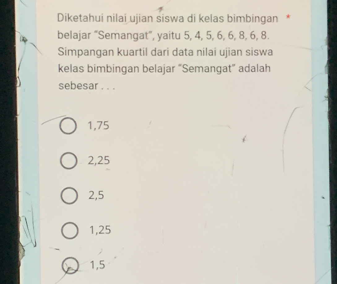 Diketahui nilai ujian siswa di kelas bimbingan *
belajar “Semangat”, yaitu 5, 4, 5, 6, 6, 8, 6, 8.
Simpangan kuartil dari data nilai ujian siswa
kelas bimbingan belajar “Semangat” adalah
sebesar . . .
1,75
2,25
2,5
1,25
1,5