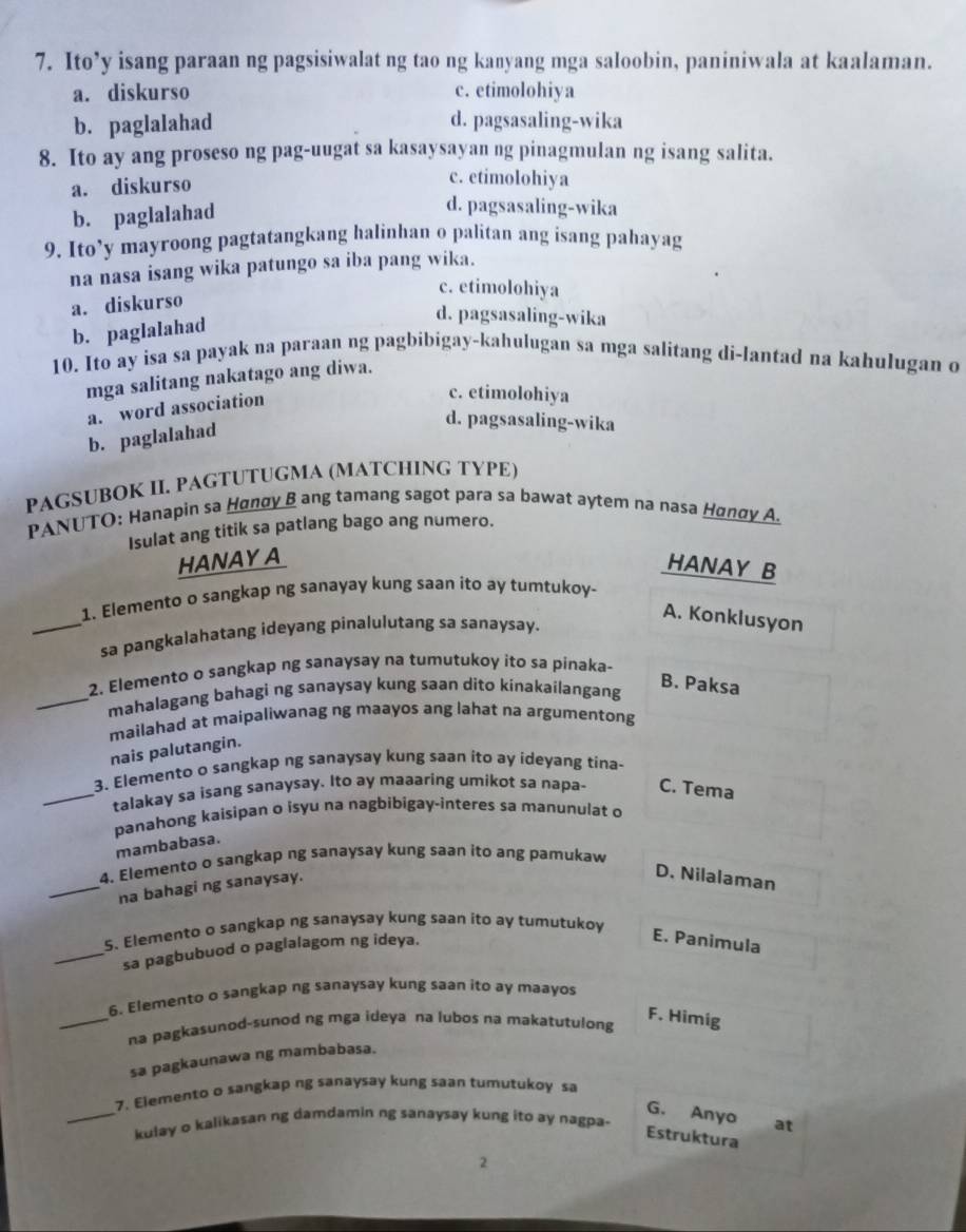 Ito’y isang paraan ng pagsisiwalat ng tao ng kanyang mga saloobin, paniniwala at kaalaman.
a. diskurso c. etimolohiya
b. paglalahad d. pagsasaling-wika
8. Ito ay ang proseso ng pag-uugat sa kasaysayan ng pinagmulan ng isang salita.
a. diskurso
c. etimolohiya
b. paglalahad
d. pagsasaling-wika
9. Ito’y mayroong pagtatangkang halinhan o palitan ang isang pahayag
na nasa isang wika patungo sa iba pang wika.
c. etimolohiya
a. diskurso
b. paglalahad
d. pagsasaling-wika
10. Ito ay isa sa payak na paraan ng pagbibigay-kahulugan sa mga salitang di-lantad na kahulugan o
mga salitang nakatago ang diwa.
a. word association
c. etimolohiya
b. paglalahad
d. pagsasaling-wika
PAGSUBOK II. PAGTUTUGMA (MATCHING TYPE)
PANUTO: Hanapin sa Hønøy B ang tamang sagot para sa bawat aytem na nasa Нαnαy A.
Isulat ang titik sa patlang bago ang numero.
HANAY A
HANAY B
1. Elemento o sangkap ng sanayay kung saan ito ay tumtukoy-
A. Konklusyon
_sa pangkalahatang ideyang pinalulutang sa sanaysay.
2. Elemento o sangkap ng sanaysay na tumutukoy ito sa pinaka-
_mahalagang bahagi ng sanaysay kung saan dito kinakailangang
B. Paksa
mailahad at maipaliwanag ng maayos ang lahat na argumentong
nais palutangin.
3. Elemento o sangkap ng sanaysay kung saan ito ay ideyang tina-
_talakay sa isang sanaysay. Ito ay maaaring umikot sa napa- C. Tema
panahong kaisipan o isyu na nagbibigay-interes sa manunulat o
mambabasa.
4. Elemento o sangkap ng sanaysay kung saan ito ang pamukaw
_na bahagi ng sanaysay.
D. Nilalaman
5. Elemento o sangkap ng sanaysay kung saan ito ay tumutukoy
_sa pagbubuod o paglalagom ng ideya.
E. Panimula
6. Elemento o sangkap ng sanaysay kung saan ito ay maayos
_na pagkasunod-sunod ng mga ideya na lubos na makatutulong
F. Himig
sa pagkaunawa ng mambabasa.
7. Elemento o sangkap ng sanaysay kung saan tumutukoy sa
G. Anyo at
_kulay o kalikasan ng damdamin ng sanaysay kung ito ay nagpa.
Estruktura
2