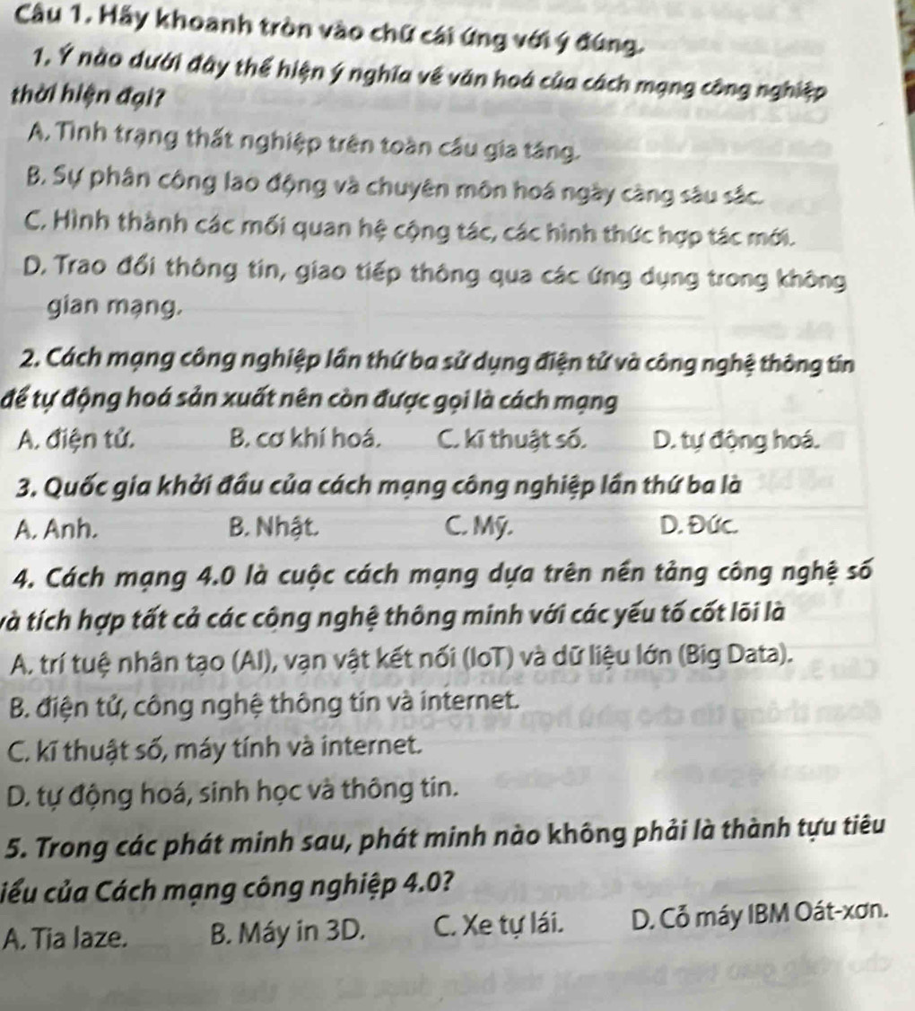 Hầy khoanh tròn vào chữ cái ứng với ý đúng.
1. Ý nào dưới đây thể hiện ý nghĩa về văn hoá của cách mạng công nghiệp
thời hiện đại?
A. Tình trạng thất nghiệp trên toàn cầu gia táng.
B. Sự phân công lao động và chuyên môn hoá ngày càng sâu sắc.
C, Hình thành các mối quan hệ cộng tác, các hình thức hợp tác mới.
D. Trao đổi thông tin, giao tiếp thông qua các ứng dụng trong không
gian mạng.
2. Cách mạng công nghiệp lần thứ ba sử dụng điện tử và công nghệ thông tin
để tự động hoá sản xuất nên còn được gọi là cách mạng
A. điện tử. B. cơ khí hoá. C. kĩ thuật số. D. tự động hoá.
3. Quốc gia khởi đầu của cách mạng công nghiệp lần thứ ba là
A. Anh. B. Nhật. C. Mỹ. D. Đức.
4. Cách mạng 4.0 là cuộc cách mạng dựa trên nền tảng công nghệ số
và tích hợp tất cả các công nghệ thông minh với các yếu tố cốt lõi là
A. trí tuệ nhân tạo (AI), vạn vật kết nối (IoT) và dữ liệu lớn (Big Data).
B. điện tử, công nghệ thông tin và internet.
C. kĩ thuật số, máy tính và internet.
D. tự động hoá, sinh học và thông tin.
5. Trong các phát minh sau, phát minh nào không phải là thành tựu tiêu
ciểu của Cách mạng công nghiệp 4.0?
A. Tia laze. B. Máy in 3D. C. Xe tự lái. D. Cỗ máy IBM Oát-xơn.